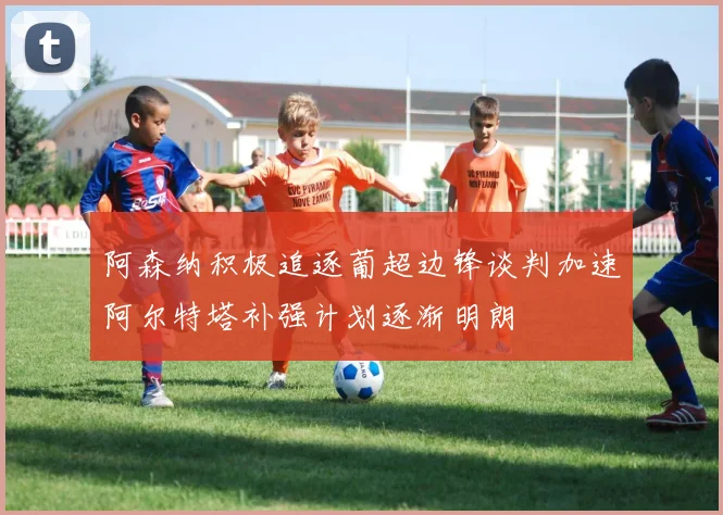阿森纳积极追逐葡超边锋谈判加速阿尔特塔补强计划逐渐明朗